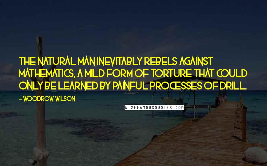 Woodrow Wilson Quotes: The natural man inevitably rebels against mathematics, a mild form of torture that could only be learned by painful processes of drill.