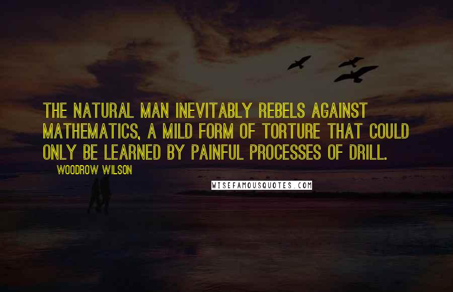 Woodrow Wilson Quotes: The natural man inevitably rebels against mathematics, a mild form of torture that could only be learned by painful processes of drill.