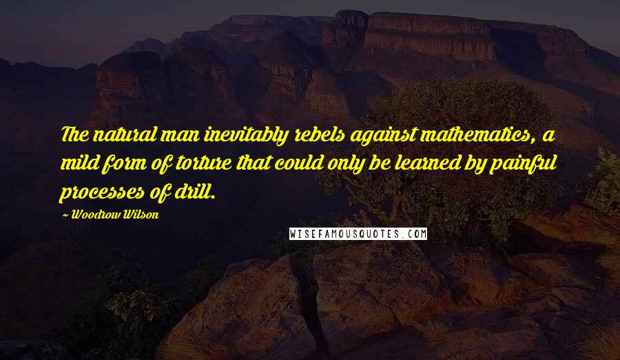 Woodrow Wilson Quotes: The natural man inevitably rebels against mathematics, a mild form of torture that could only be learned by painful processes of drill.