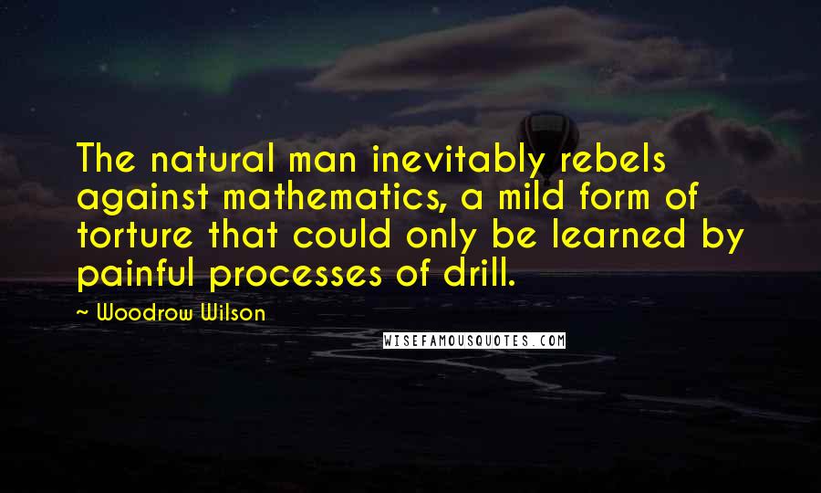 Woodrow Wilson Quotes: The natural man inevitably rebels against mathematics, a mild form of torture that could only be learned by painful processes of drill.