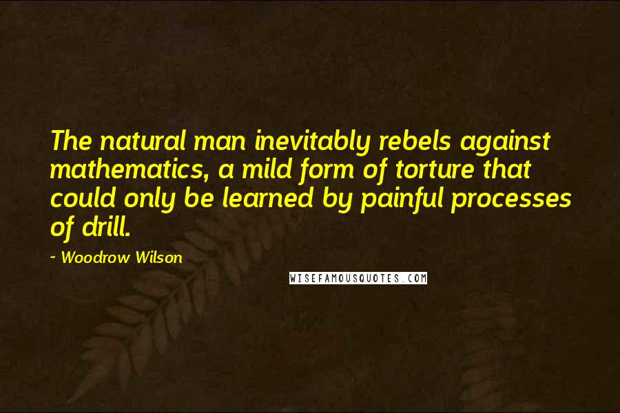 Woodrow Wilson Quotes: The natural man inevitably rebels against mathematics, a mild form of torture that could only be learned by painful processes of drill.