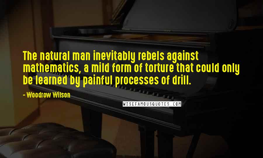 Woodrow Wilson Quotes: The natural man inevitably rebels against mathematics, a mild form of torture that could only be learned by painful processes of drill.