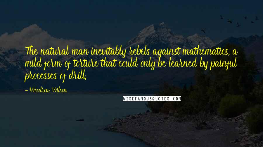 Woodrow Wilson Quotes: The natural man inevitably rebels against mathematics, a mild form of torture that could only be learned by painful processes of drill.