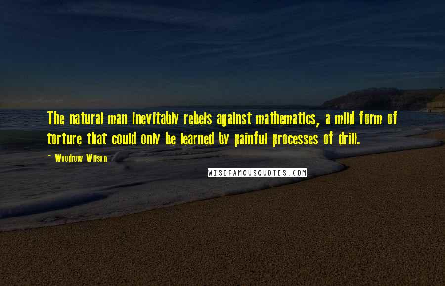 Woodrow Wilson Quotes: The natural man inevitably rebels against mathematics, a mild form of torture that could only be learned by painful processes of drill.