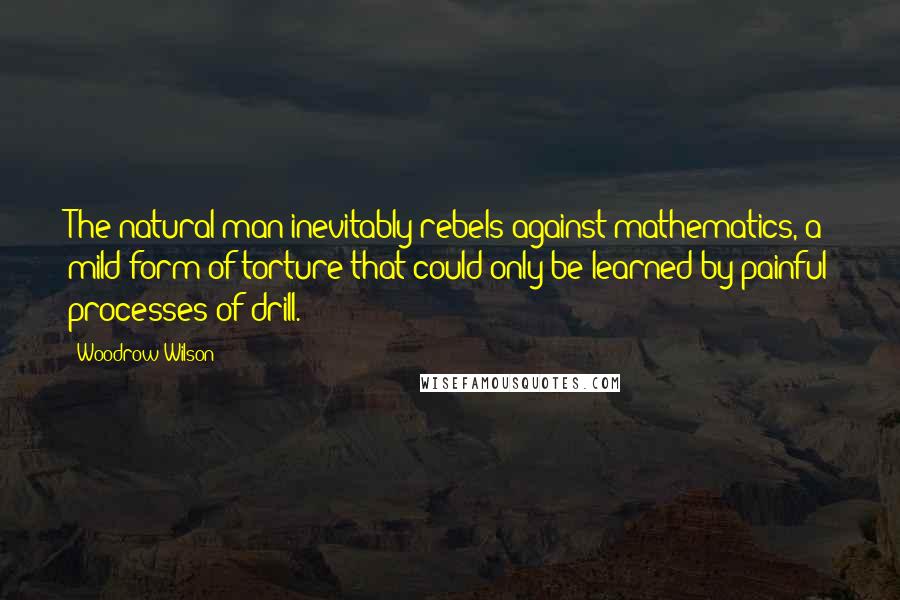 Woodrow Wilson Quotes: The natural man inevitably rebels against mathematics, a mild form of torture that could only be learned by painful processes of drill.