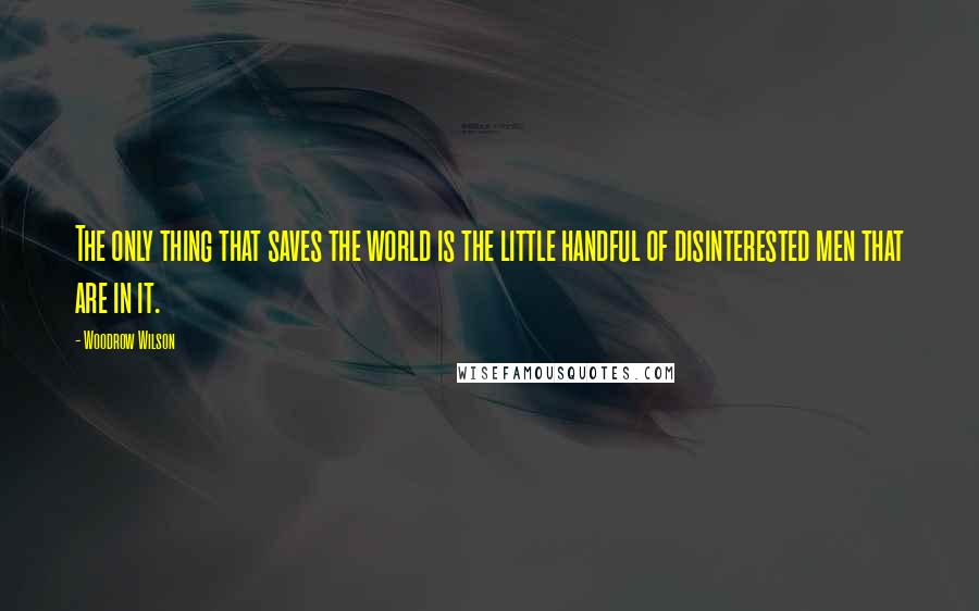 Woodrow Wilson Quotes: The only thing that saves the world is the little handful of disinterested men that are in it.