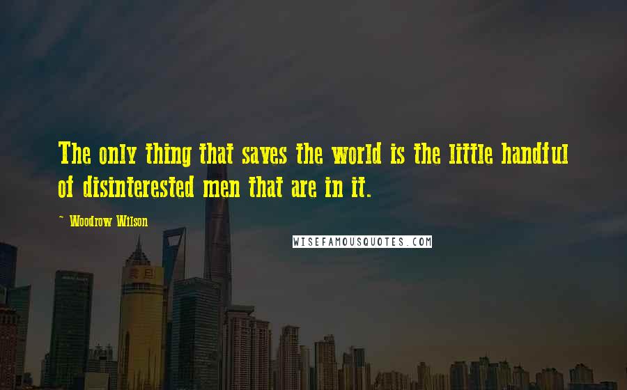 Woodrow Wilson Quotes: The only thing that saves the world is the little handful of disinterested men that are in it.