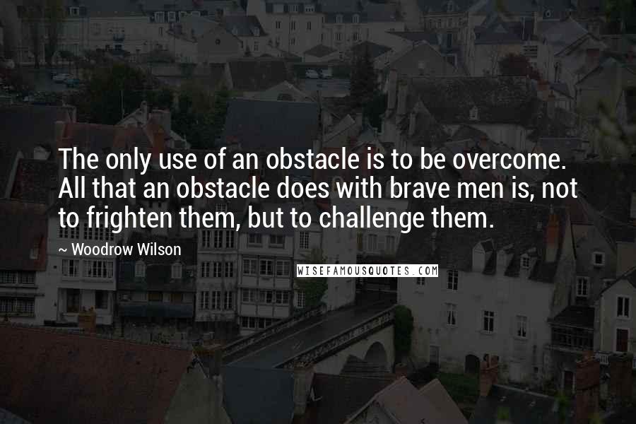 Woodrow Wilson Quotes: The only use of an obstacle is to be overcome. All that an obstacle does with brave men is, not to frighten them, but to challenge them.