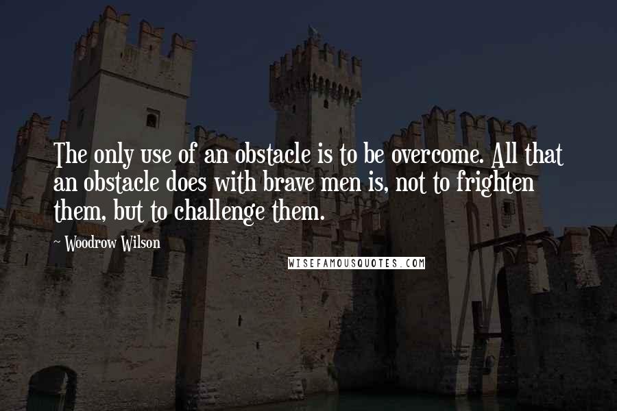 Woodrow Wilson Quotes: The only use of an obstacle is to be overcome. All that an obstacle does with brave men is, not to frighten them, but to challenge them.