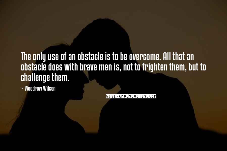 Woodrow Wilson Quotes: The only use of an obstacle is to be overcome. All that an obstacle does with brave men is, not to frighten them, but to challenge them.