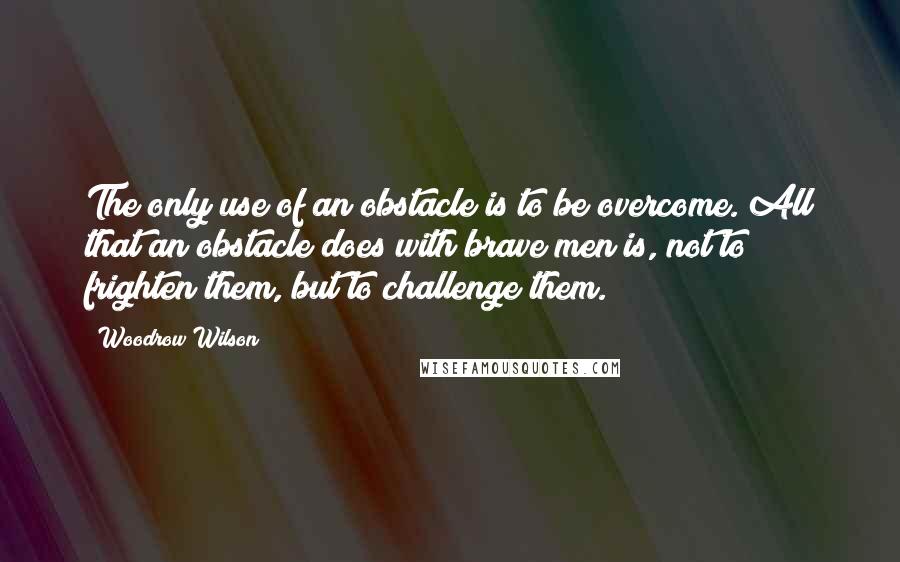 Woodrow Wilson Quotes: The only use of an obstacle is to be overcome. All that an obstacle does with brave men is, not to frighten them, but to challenge them.