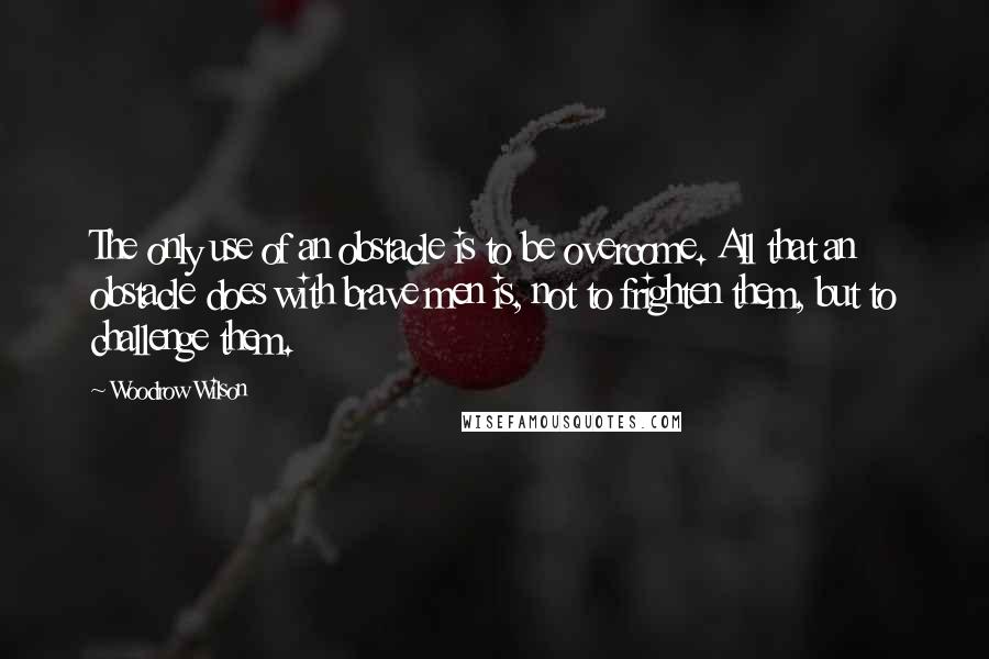 Woodrow Wilson Quotes: The only use of an obstacle is to be overcome. All that an obstacle does with brave men is, not to frighten them, but to challenge them.
