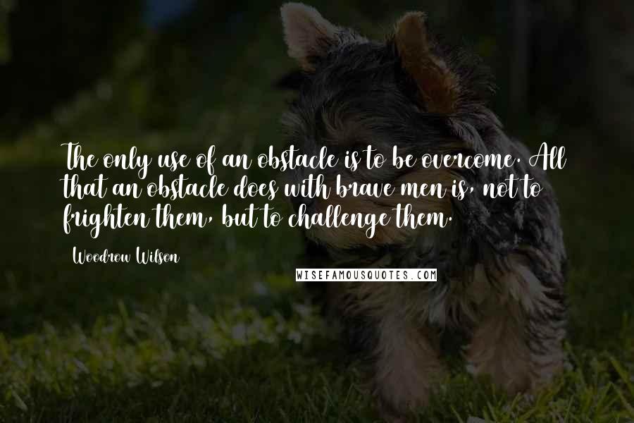 Woodrow Wilson Quotes: The only use of an obstacle is to be overcome. All that an obstacle does with brave men is, not to frighten them, but to challenge them.