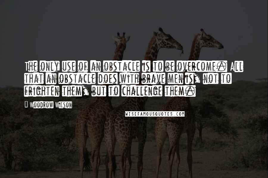 Woodrow Wilson Quotes: The only use of an obstacle is to be overcome. All that an obstacle does with brave men is, not to frighten them, but to challenge them.