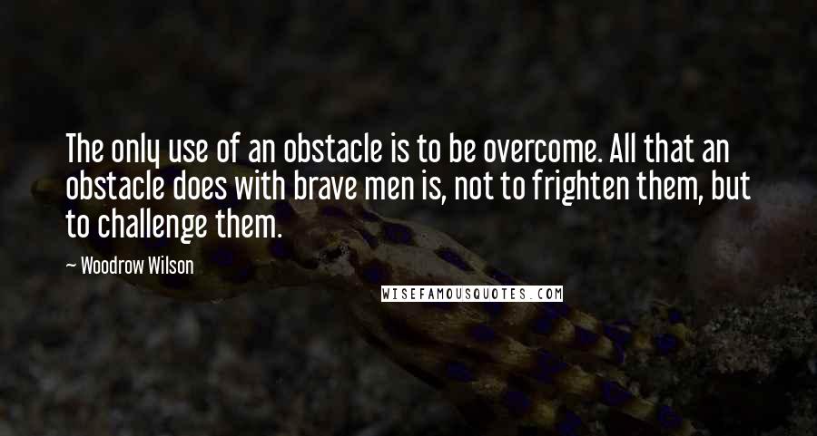 Woodrow Wilson Quotes: The only use of an obstacle is to be overcome. All that an obstacle does with brave men is, not to frighten them, but to challenge them.