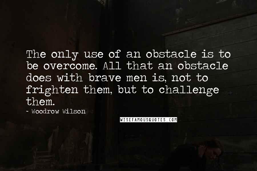 Woodrow Wilson Quotes: The only use of an obstacle is to be overcome. All that an obstacle does with brave men is, not to frighten them, but to challenge them.