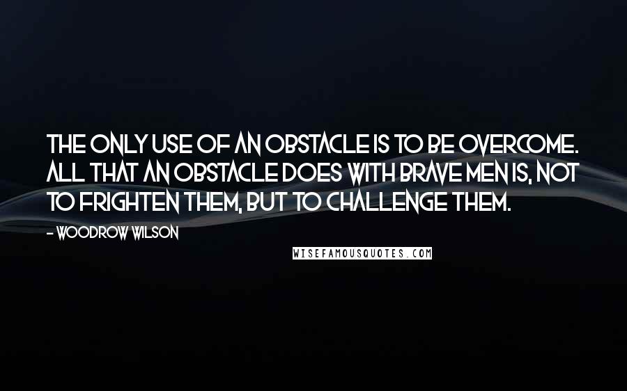 Woodrow Wilson Quotes: The only use of an obstacle is to be overcome. All that an obstacle does with brave men is, not to frighten them, but to challenge them.