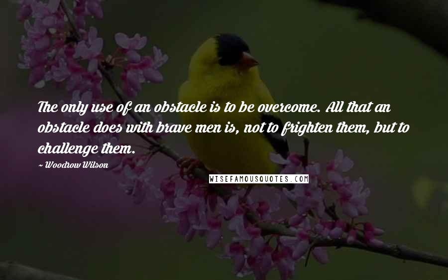 Woodrow Wilson Quotes: The only use of an obstacle is to be overcome. All that an obstacle does with brave men is, not to frighten them, but to challenge them.