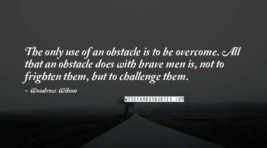 Woodrow Wilson Quotes: The only use of an obstacle is to be overcome. All that an obstacle does with brave men is, not to frighten them, but to challenge them.