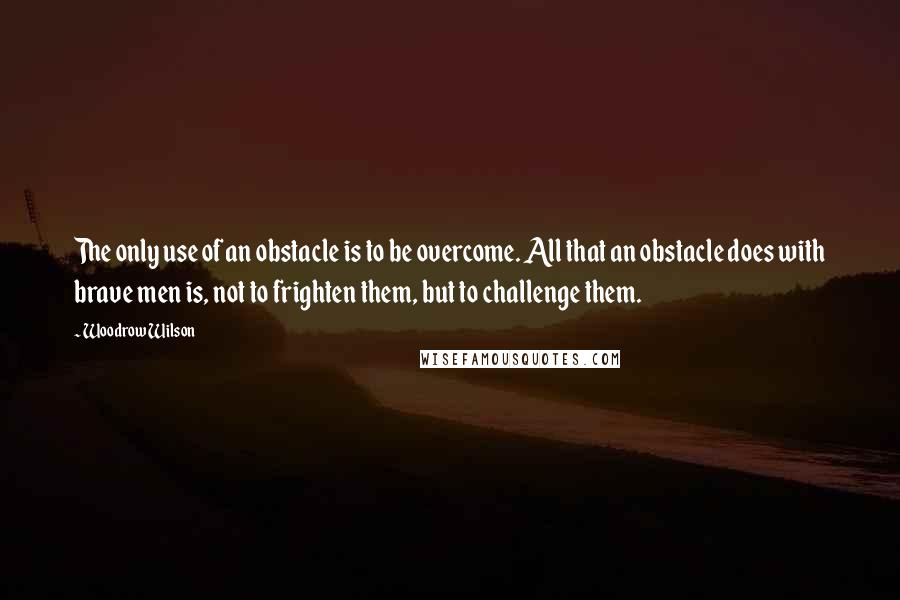 Woodrow Wilson Quotes: The only use of an obstacle is to be overcome. All that an obstacle does with brave men is, not to frighten them, but to challenge them.