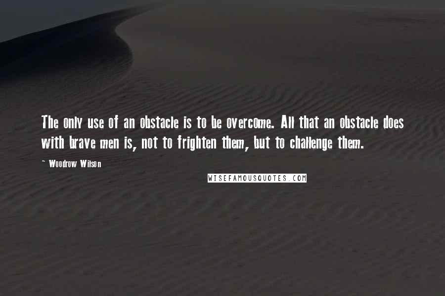 Woodrow Wilson Quotes: The only use of an obstacle is to be overcome. All that an obstacle does with brave men is, not to frighten them, but to challenge them.