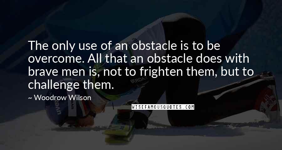 Woodrow Wilson Quotes: The only use of an obstacle is to be overcome. All that an obstacle does with brave men is, not to frighten them, but to challenge them.