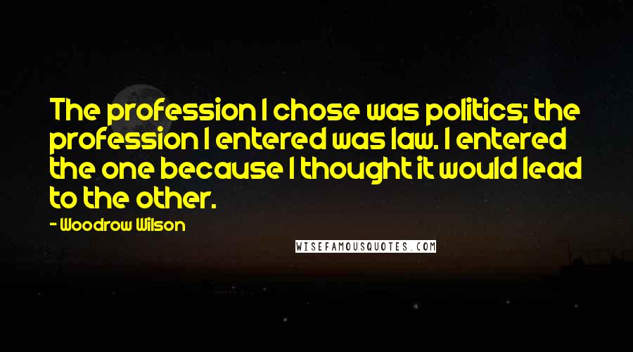 Woodrow Wilson Quotes: The profession I chose was politics; the profession I entered was law. I entered the one because I thought it would lead to the other.
