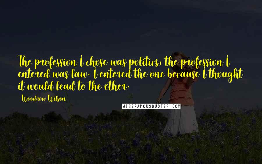 Woodrow Wilson Quotes: The profession I chose was politics; the profession I entered was law. I entered the one because I thought it would lead to the other.