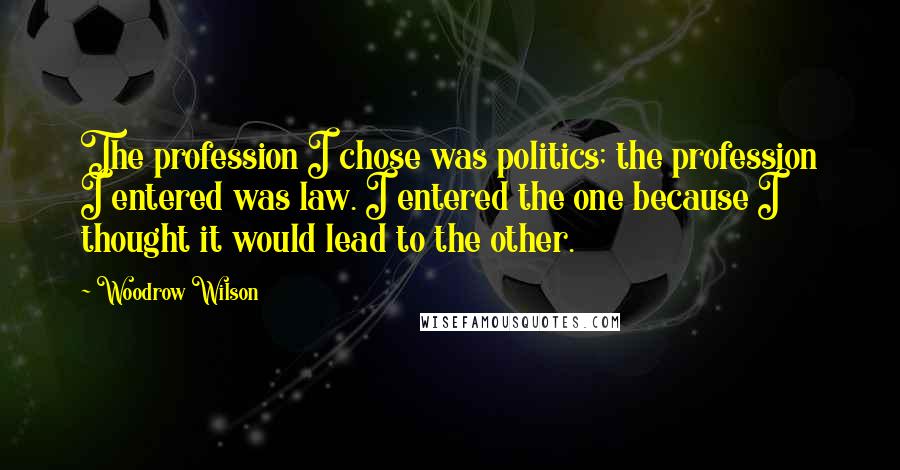 Woodrow Wilson Quotes: The profession I chose was politics; the profession I entered was law. I entered the one because I thought it would lead to the other.