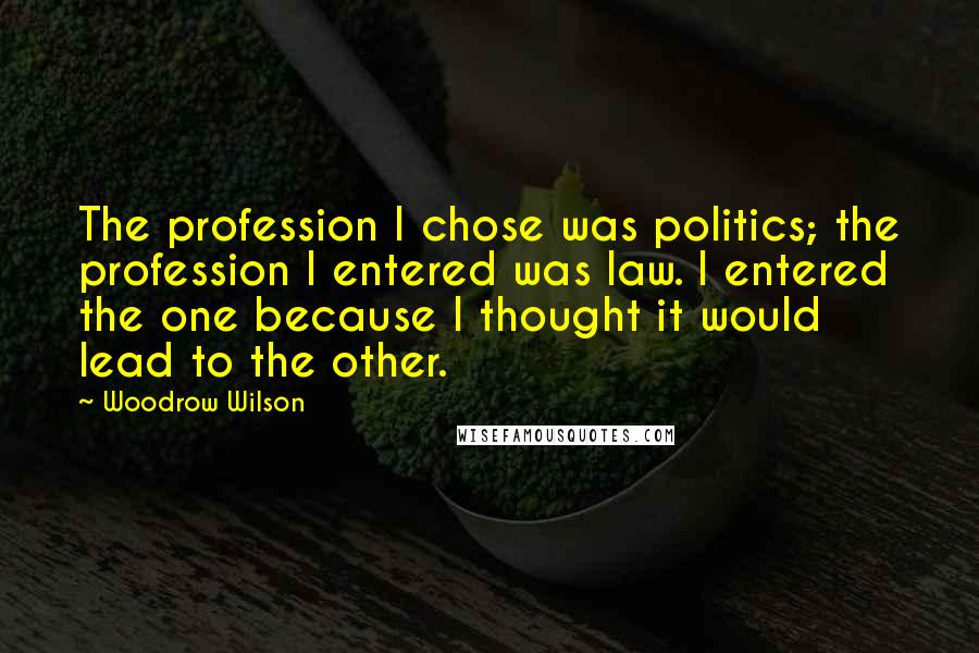 Woodrow Wilson Quotes: The profession I chose was politics; the profession I entered was law. I entered the one because I thought it would lead to the other.
