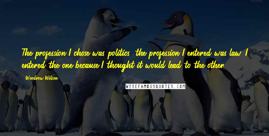 Woodrow Wilson Quotes: The profession I chose was politics; the profession I entered was law. I entered the one because I thought it would lead to the other.