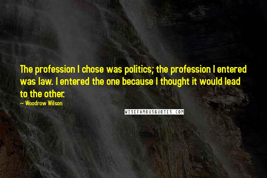 Woodrow Wilson Quotes: The profession I chose was politics; the profession I entered was law. I entered the one because I thought it would lead to the other.