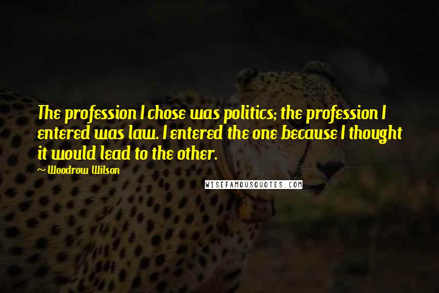 Woodrow Wilson Quotes: The profession I chose was politics; the profession I entered was law. I entered the one because I thought it would lead to the other.