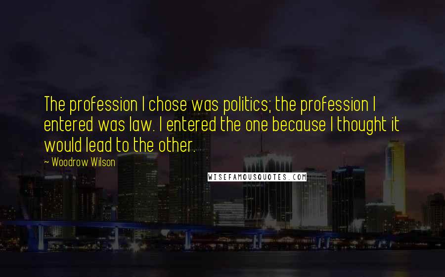 Woodrow Wilson Quotes: The profession I chose was politics; the profession I entered was law. I entered the one because I thought it would lead to the other.