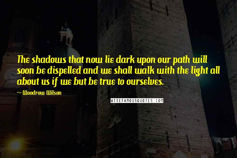Woodrow Wilson Quotes: The shadows that now lie dark upon our path will soon be dispelled and we shall walk with the light all about us if we but be true to ourselves.