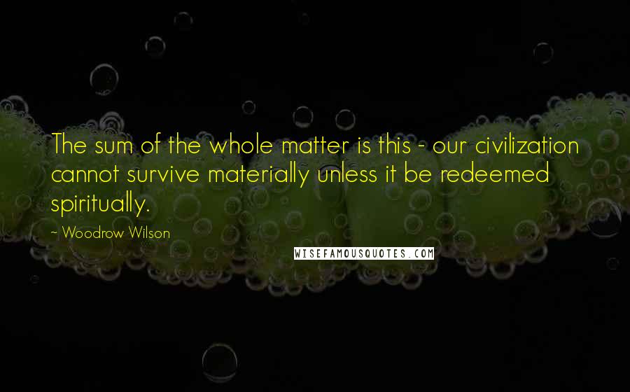Woodrow Wilson Quotes: The sum of the whole matter is this - our civilization cannot survive materially unless it be redeemed spiritually.