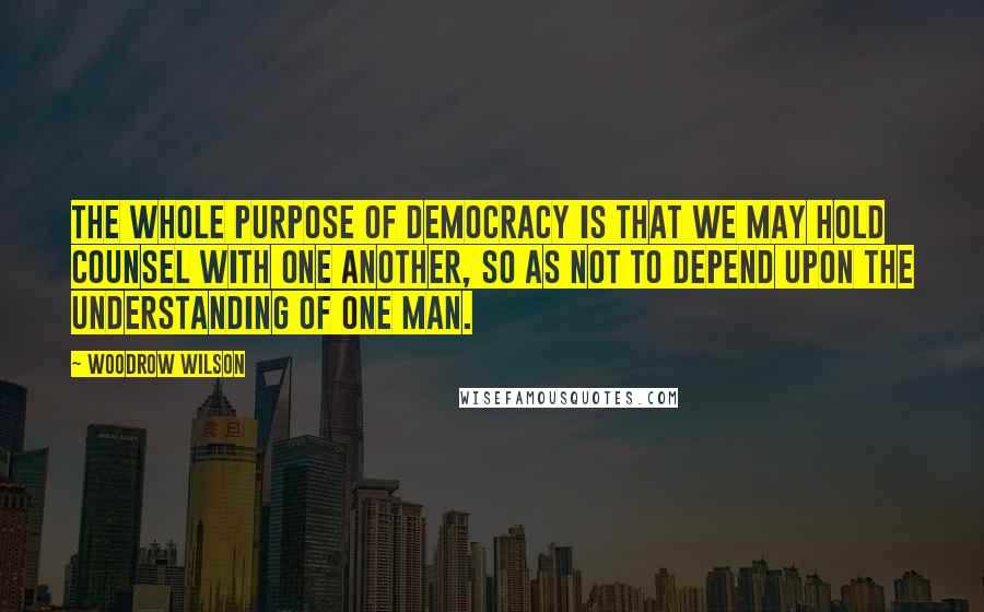 Woodrow Wilson Quotes: The whole purpose of democracy is that we may hold counsel with one another, so as not to depend upon the understanding of one man.