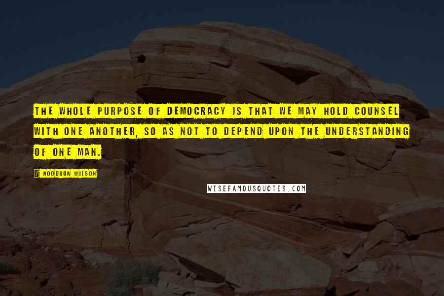 Woodrow Wilson Quotes: The whole purpose of democracy is that we may hold counsel with one another, so as not to depend upon the understanding of one man.