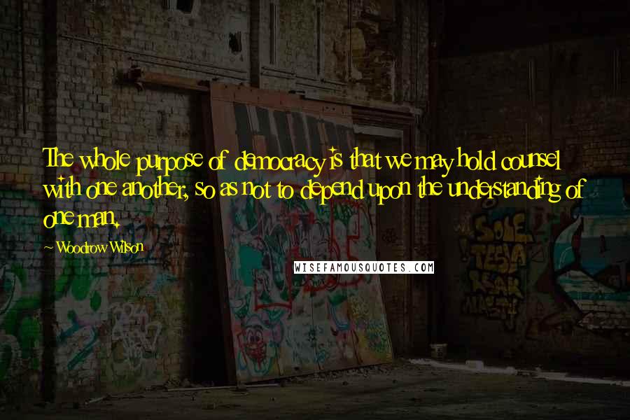 Woodrow Wilson Quotes: The whole purpose of democracy is that we may hold counsel with one another, so as not to depend upon the understanding of one man.
