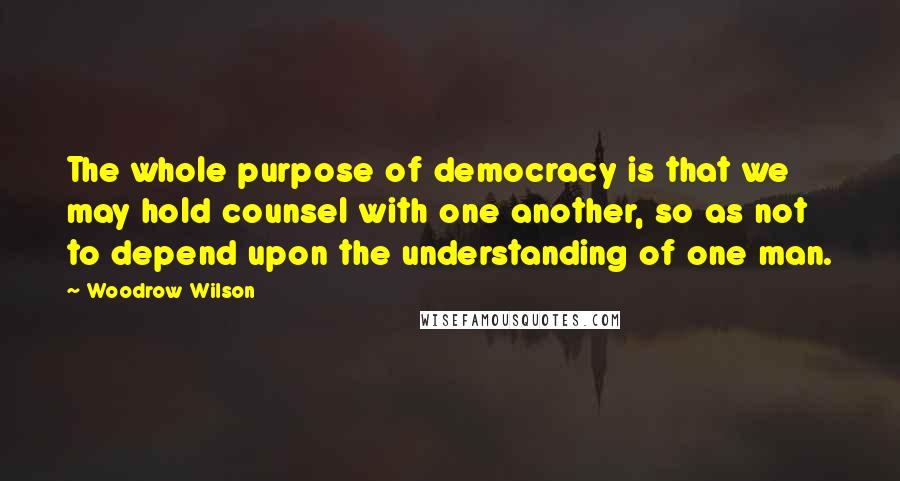 Woodrow Wilson Quotes: The whole purpose of democracy is that we may hold counsel with one another, so as not to depend upon the understanding of one man.