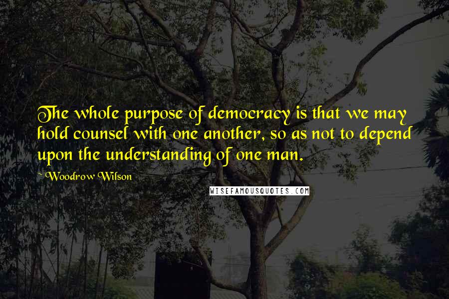 Woodrow Wilson Quotes: The whole purpose of democracy is that we may hold counsel with one another, so as not to depend upon the understanding of one man.