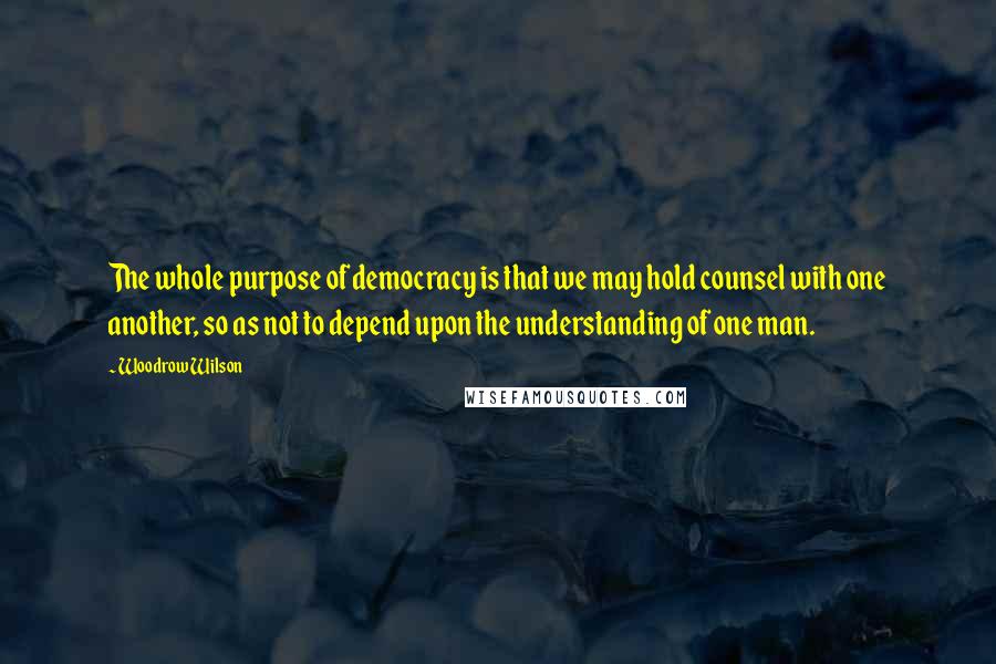 Woodrow Wilson Quotes: The whole purpose of democracy is that we may hold counsel with one another, so as not to depend upon the understanding of one man.