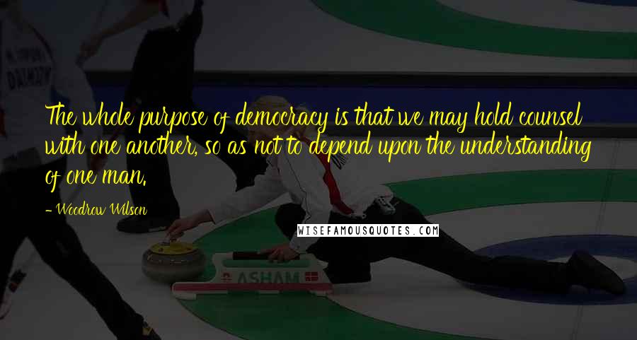Woodrow Wilson Quotes: The whole purpose of democracy is that we may hold counsel with one another, so as not to depend upon the understanding of one man.