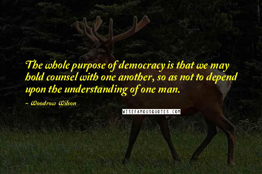 Woodrow Wilson Quotes: The whole purpose of democracy is that we may hold counsel with one another, so as not to depend upon the understanding of one man.