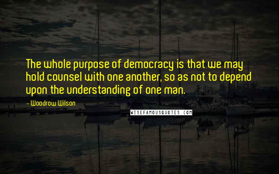 Woodrow Wilson Quotes: The whole purpose of democracy is that we may hold counsel with one another, so as not to depend upon the understanding of one man.