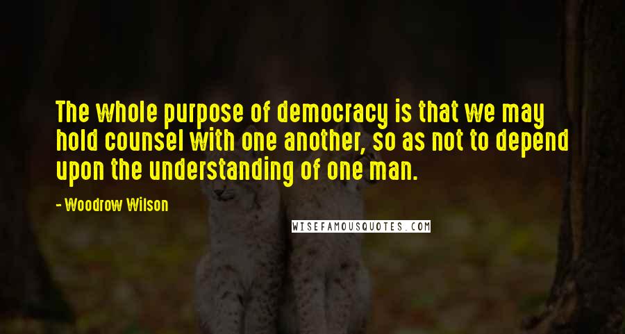 Woodrow Wilson Quotes: The whole purpose of democracy is that we may hold counsel with one another, so as not to depend upon the understanding of one man.