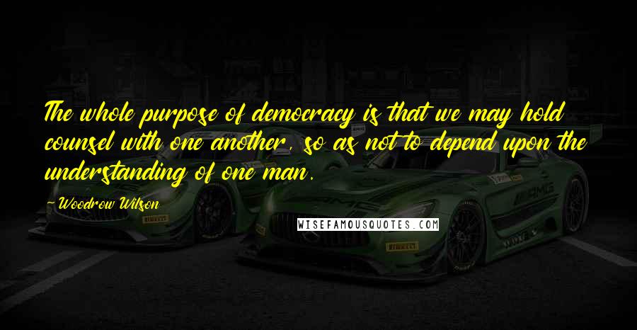 Woodrow Wilson Quotes: The whole purpose of democracy is that we may hold counsel with one another, so as not to depend upon the understanding of one man.