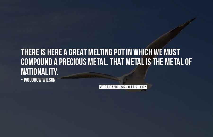 Woodrow Wilson Quotes: There is here a great melting pot in which we must compound a precious metal. That metal is the metal of nationality.