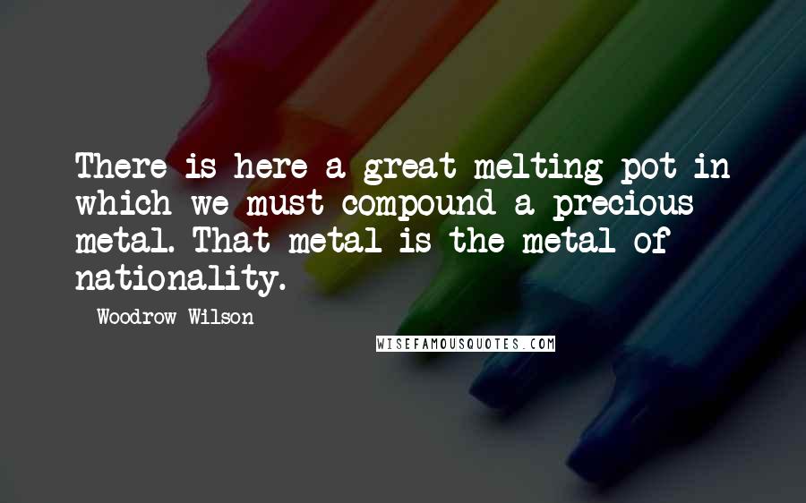 Woodrow Wilson Quotes: There is here a great melting pot in which we must compound a precious metal. That metal is the metal of nationality.