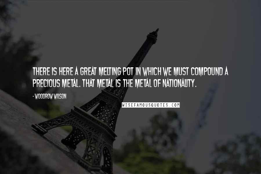 Woodrow Wilson Quotes: There is here a great melting pot in which we must compound a precious metal. That metal is the metal of nationality.